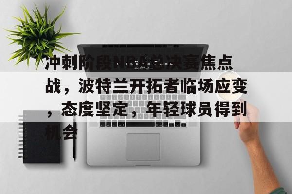 九游体育-包含冲刺阶段NBA总决赛焦点战，波特兰开拓者临场应变，态度坚定，年轻球员得到机会的词条